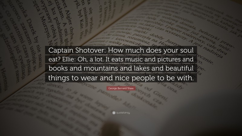 George Bernard Shaw Quote: “Captain Shotover: How much does your soul eat? Ellie: Oh, a lot. It eats music and pictures and books and mountains and lakes and beautiful things to wear and nice people to be with.”