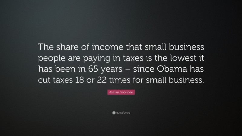 Austan Goolsbee Quote: “The share of income that small business people are paying in taxes is the lowest it has been in 65 years – since Obama has cut taxes 18 or 22 times for small business.”