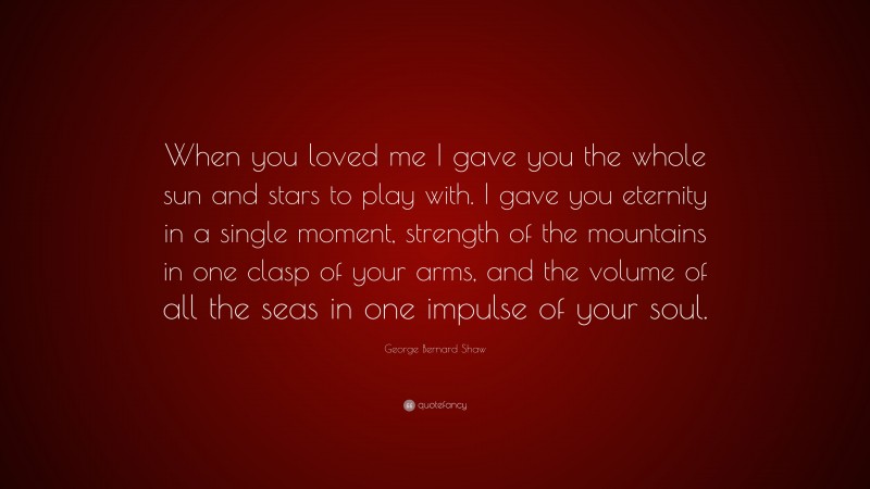 George Bernard Shaw Quote: “When you loved me I gave you the whole sun and stars to play with. I gave you eternity in a single moment, strength of the mountains in one clasp of your arms, and the volume of all the seas in one impulse of your soul.”