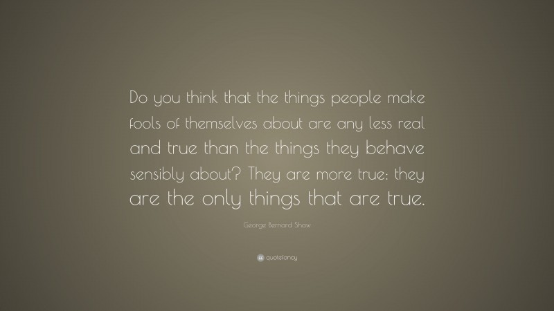 George Bernard Shaw Quote: “Do you think that the things people make fools of themselves about are any less real and true than the things they behave sensibly about? They are more true: they are the only things that are true.”