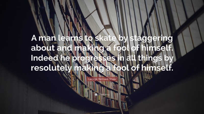 George Bernard Shaw Quote: “A man learns to skate by staggering about and making a fool of himself. Indeed he progresses in all things by resolutely making a fool of himself.”