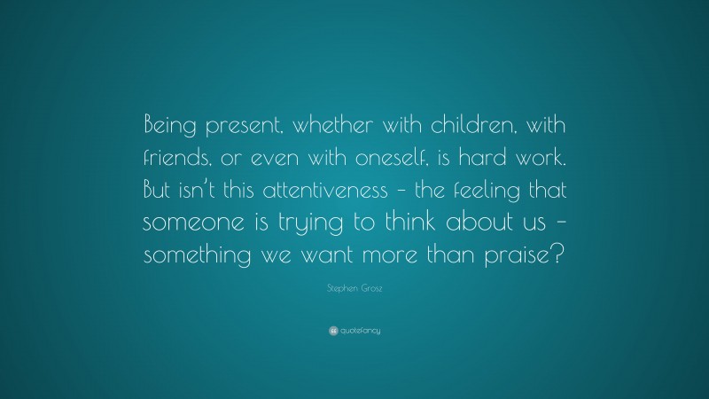 Stephen Grosz Quote: “Being present, whether with children, with friends, or even with oneself, is hard work. But isn’t this attentiveness – the feeling that someone is trying to think about us – something we want more than praise?”