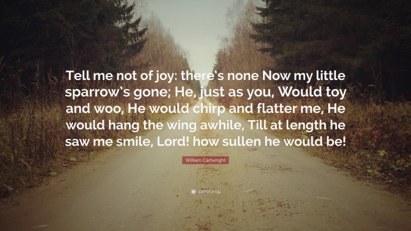 William Cartwright Quote: “Tell me not of joy: there’s none Now my little sparrow’s gone; He, just as you, Would toy and woo, He would chirp and flatter me, He would hang the wing awhile, Till at length he saw me smile, Lord! how sullen he would be!”