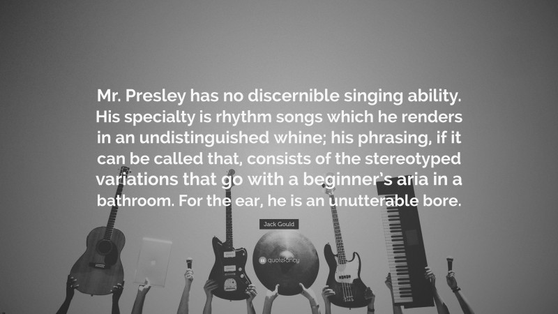 Jack Gould Quote: “Mr. Presley has no discernible singing ability. His specialty is rhythm songs which he renders in an undistinguished whine; his phrasing, if it can be called that, consists of the stereotyped variations that go with a beginner’s aria in a bathroom. For the ear, he is an unutterable bore.”