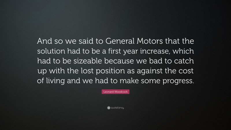 Leonard Woodcock Quote: “And so we said to General Motors that the solution had to be a first year increase, which had to be sizeable because we bad to catch up with the lost position as against the cost of living and we had to make some progress.”