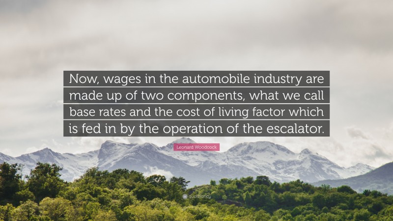 Leonard Woodcock Quote: “Now, wages in the automobile industry are made up of two components, what we call base rates and the cost of living factor which is fed in by the operation of the escalator.”