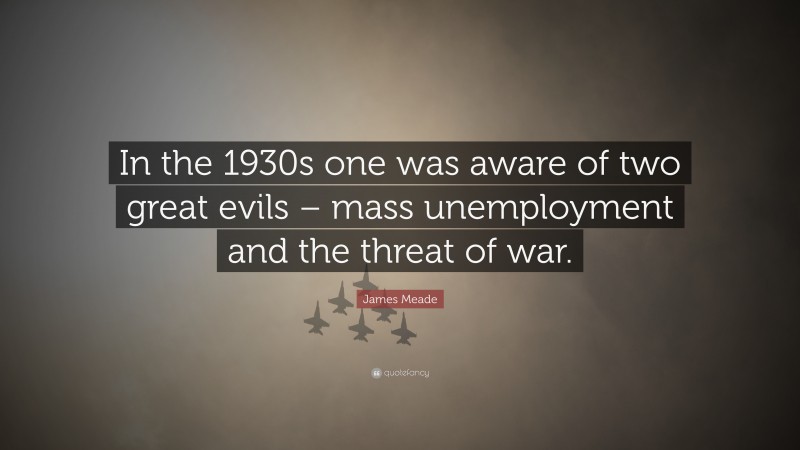 James Meade Quote: “In the 1930s one was aware of two great evils – mass unemployment and the threat of war.”