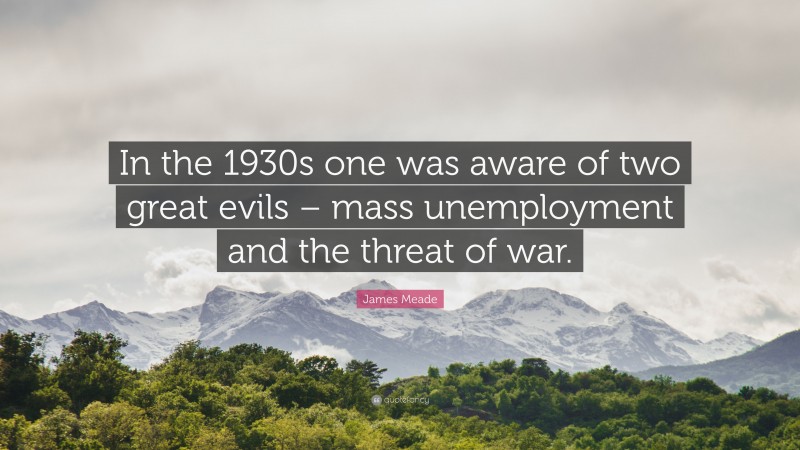 James Meade Quote: “In the 1930s one was aware of two great evils – mass unemployment and the threat of war.”