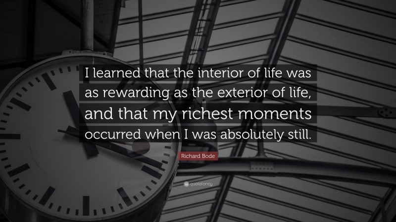 Richard Bode Quote: “I learned that the interior of life was as rewarding as the exterior of life, and that my richest moments occurred when I was absolutely still.”