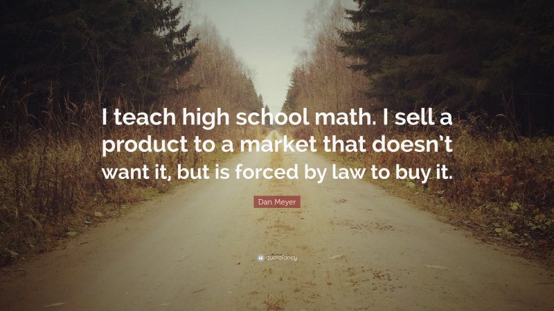 Dan Meyer Quote: “I teach high school math. I sell a product to a market that doesn’t want it, but is forced by law to buy it.”