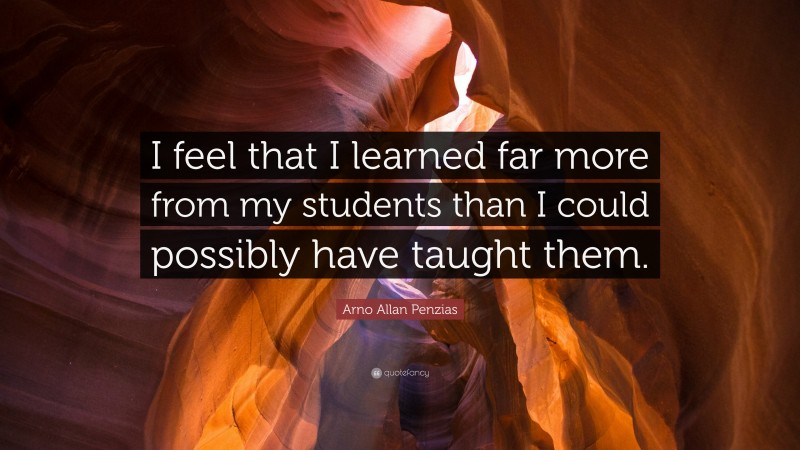 Arno Allan Penzias Quote: “I feel that I learned far more from my students than I could possibly have taught them.”