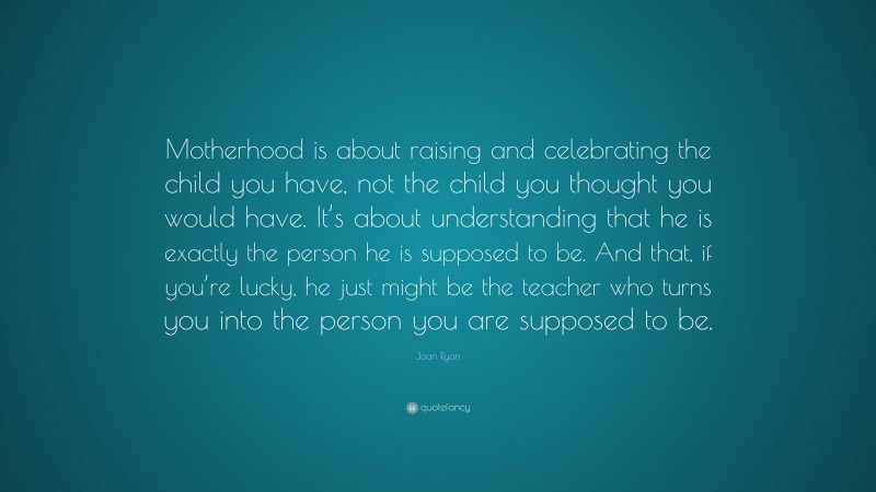 Joan Ryan Quote: “Motherhood is about raising and celebrating the child you have, not the child you thought you would have. It’s about understanding that he is exactly the person he is supposed to be. And that, if you’re lucky, he just might be the teacher who turns you into the person you are supposed to be.”