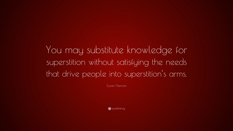 Susan Neiman Quote: “You may substitute knowledge for superstition without satisfying the needs that drive people into superstition’s arms.”