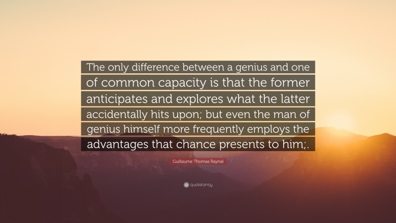 Guillaume Thomas Raynal Quote: “The only difference between a genius and one of common capacity is that the former anticipates and explores what the latter accidentally hits upon; but even the man of genius himself more frequently employs the advantages that chance presents to him;.”