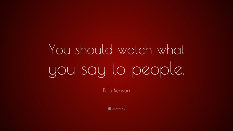 Bob Benson Quote: “You should watch what you say to people.”