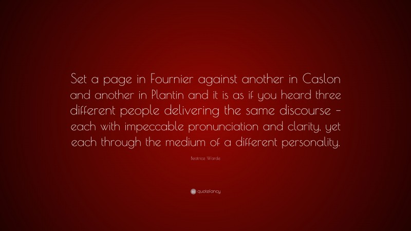 Beatrice Warde Quote: “Set a page in Fournier against another in Caslon and another in Plantin and it is as if you heard three different people delivering the same discourse – each with impeccable pronunciation and clarity, yet each through the medium of a different personality.”