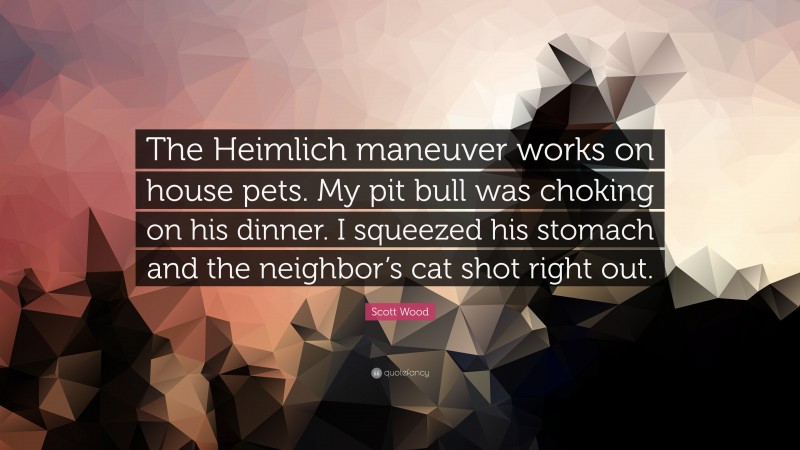 Scott Wood Quote: “The Heimlich maneuver works on house pets. My pit bull was choking on his dinner. I squeezed his stomach and the neighbor’s cat shot right out.”
