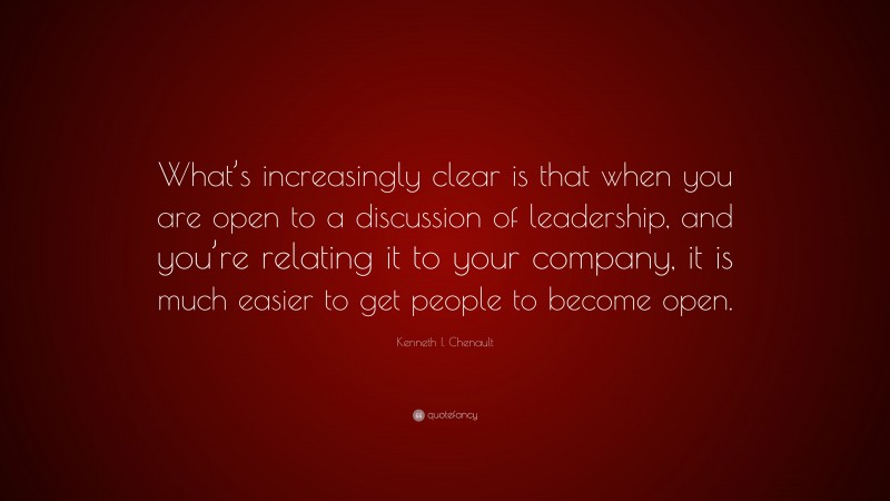 Kenneth I. Chenault Quote: “What’s increasingly clear is that when you are open to a discussion of leadership, and you’re relating it to your company, it is much easier to get people to become open.”
