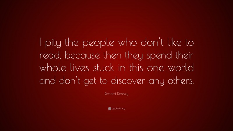 Richard Denney Quote: “I pity the people who don’t like to read, because then they spend their whole lives stuck in this one world and don’t get to discover any others.”