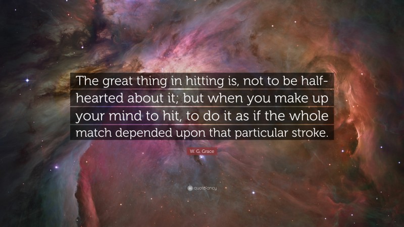 W. G. Grace Quote: “The great thing in hitting is, not to be half-hearted about it; but when you make up your mind to hit, to do it as if the whole match depended upon that particular stroke.”