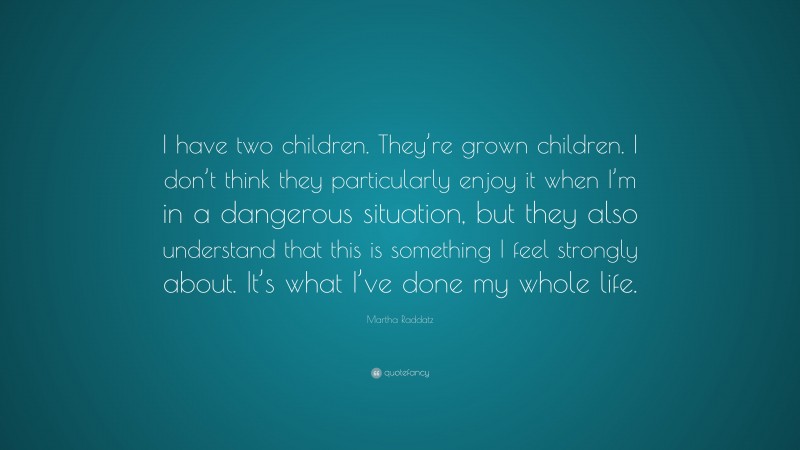 Martha Raddatz Quote: “I have two children. They’re grown children. I don’t think they particularly enjoy it when I’m in a dangerous situation, but they also understand that this is something I feel strongly about. It’s what I’ve done my whole life.”