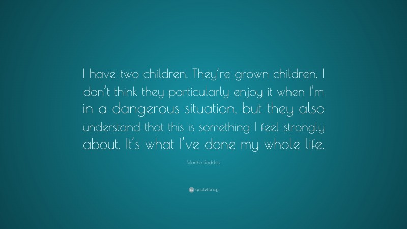 Martha Raddatz Quote: “I have two children. They’re grown children. I don’t think they particularly enjoy it when I’m in a dangerous situation, but they also understand that this is something I feel strongly about. It’s what I’ve done my whole life.”