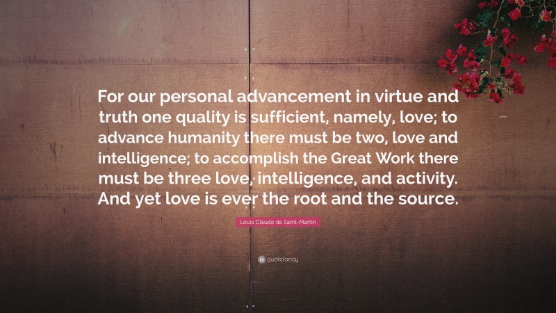 Louis Claude de Saint-Martin Quote: “For our personal advancement in virtue and truth one quality is sufficient, namely, love; to advance humanity there must be two, love and intelligence; to accomplish the Great Work there must be three love, intelligence, and activity. And yet love is ever the root and the source.”