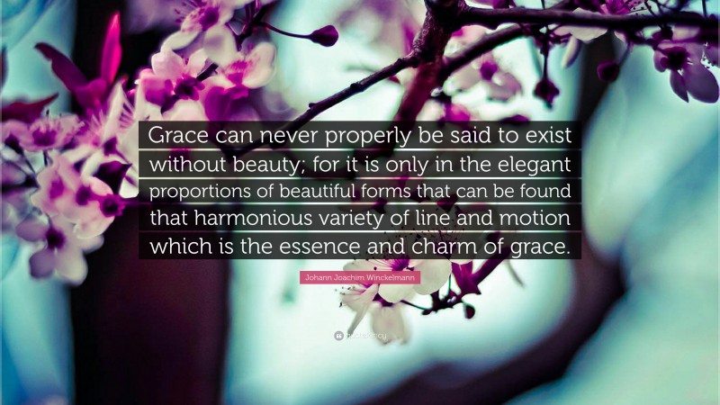 Johann Joachim Winckelmann Quote: “Grace can never properly be said to exist without beauty; for it is only in the elegant proportions of beautiful forms that can be found that harmonious variety of line and motion which is the essence and charm of grace.”