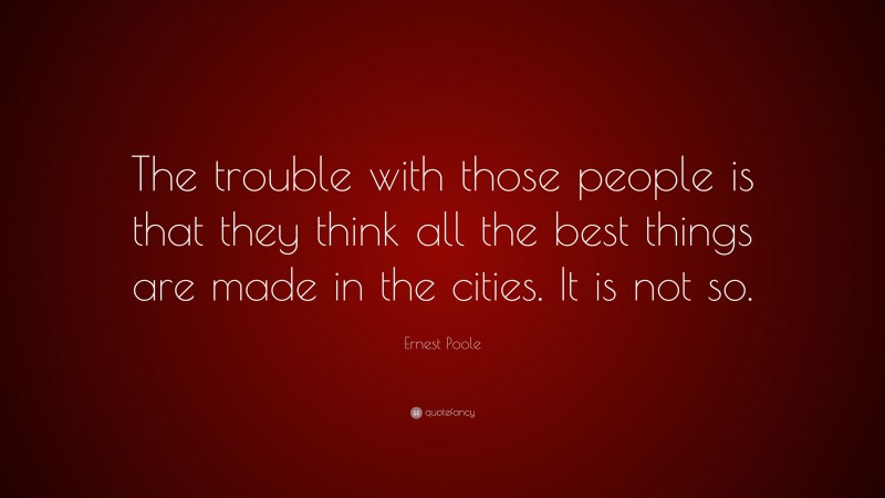 Ernest Poole Quote: “The trouble with those people is that they think all the best things are made in the cities. It is not so.”