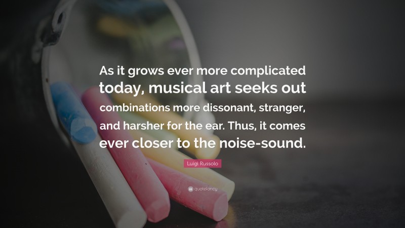 Luigi Russolo Quote: “As it grows ever more complicated today, musical art seeks out combinations more dissonant, stranger, and harsher for the ear. Thus, it comes ever closer to the noise-sound.”