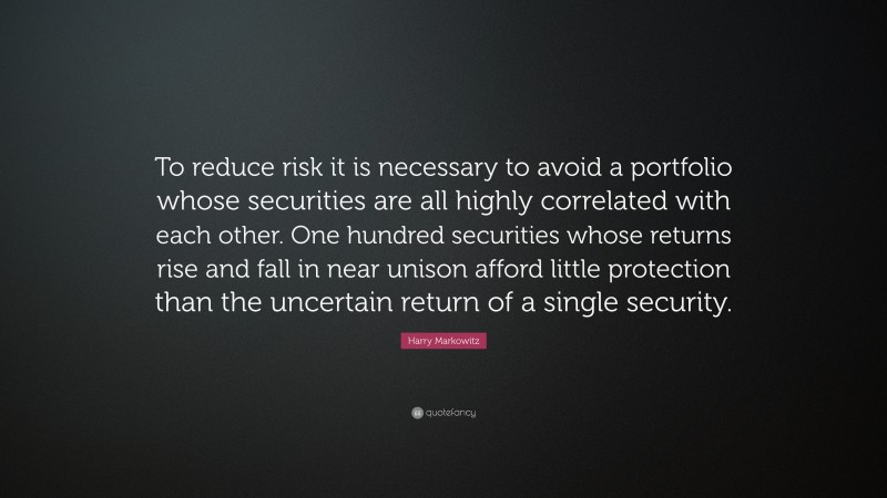 Harry Markowitz Quote: “To reduce risk it is necessary to avoid a portfolio whose securities are all highly correlated with each other. One hundred securities whose returns rise and fall in near unison afford little protection than the uncertain return of a single security.”