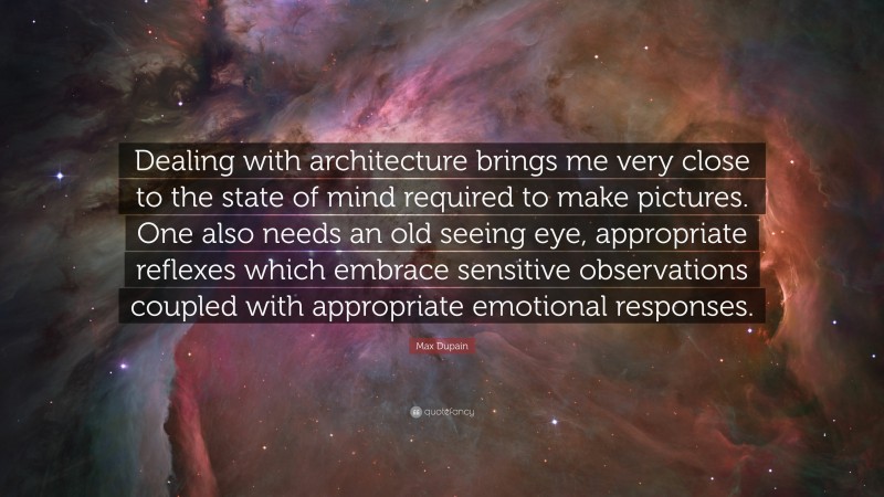 Max Dupain Quote: “Dealing with architecture brings me very close to the state of mind required to make pictures. One also needs an old seeing eye, appropriate reflexes which embrace sensitive observations coupled with appropriate emotional responses.”