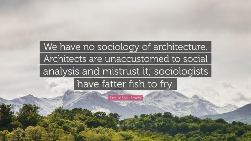 Denise Scott Brown Quote: “We have no sociology of architecture. Architects are unaccustomed to social analysis and mistrust it; sociologists have fatter fish to fry.”