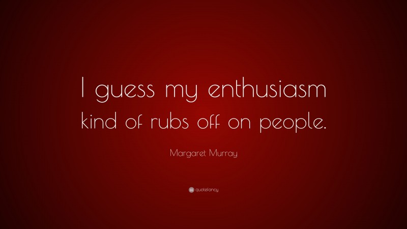 Margaret Murray Quote: “I guess my enthusiasm kind of rubs off on people.”