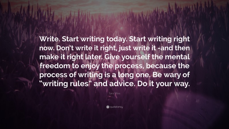 Tara Moss Quote: “Write. Start writing today. Start writing right now. Don’t write it right, just write it -and then make it right later. Give yourself the mental freedom to enjoy the process, because the process of writing is a long one. Be wary of “writing rules” and advice. Do it your way.”
