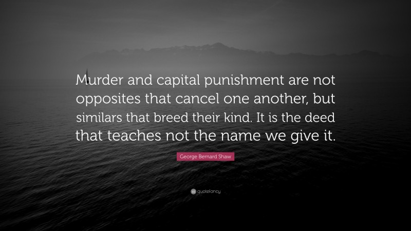 George Bernard Shaw Quote: “Murder and capital punishment are not opposites that cancel one another, but similars that breed their kind. It is the deed that teaches not the name we give it.”