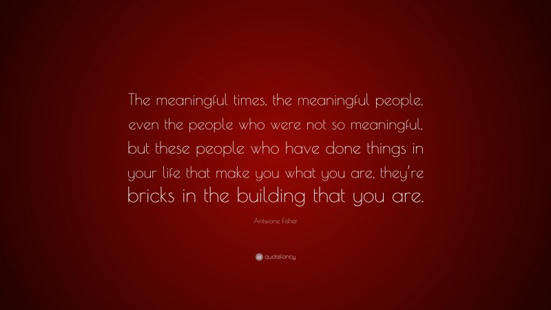 Antwone Fisher Quote: “The meaningful times, the meaningful people, even the people who were not so meaningful, but these people who have done things in your life that make you what you are, they’re bricks in the building that you are.”