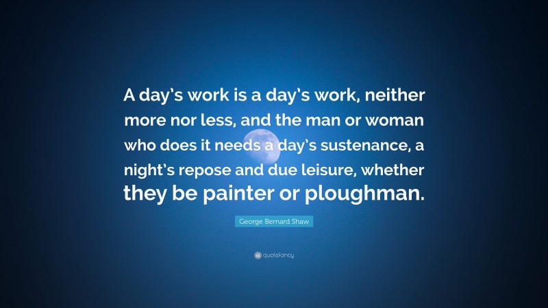George Bernard Shaw Quote: “A day’s work is a day’s work, neither more nor less, and the man or woman who does it needs a day’s sustenance, a night’s repose and due leisure, whether they be painter or ploughman.”