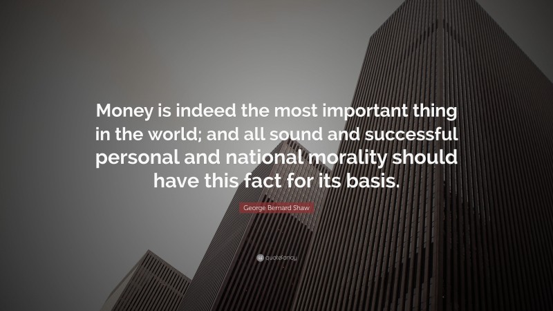 George Bernard Shaw Quote: “Money is indeed the most important thing in the world; and all sound and successful personal and national morality should have this fact for its basis.”
