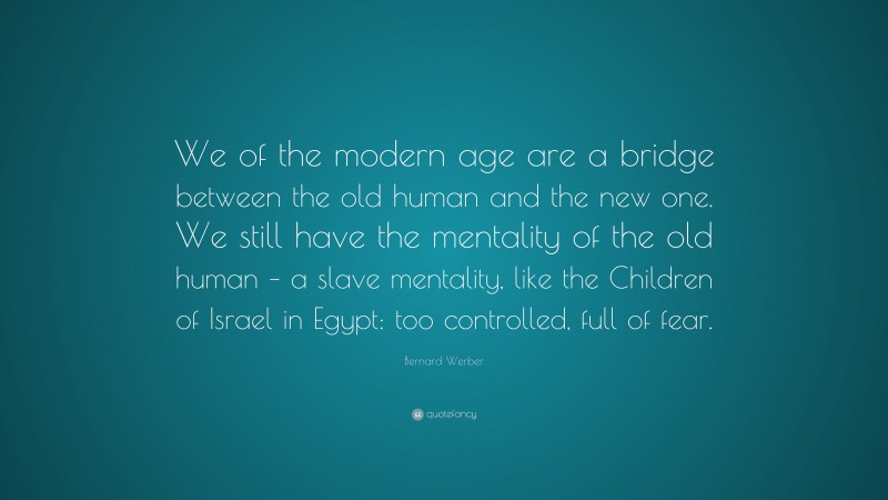 Bernard Werber Quote: “We of the modern age are a bridge between the old human and the new one. We still have the mentality of the old human – a slave mentality, like the Children of Israel in Egypt: too controlled, full of fear.”