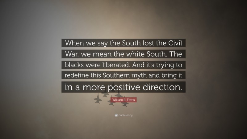 William R. Ferris Quote: “When we say the South lost the Civil War, we mean the white South. The blacks were liberated. And it’s trying to redefine this Southern myth and bring it in a more positive direction.”
