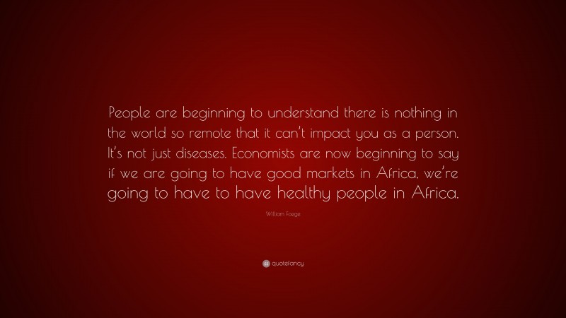 William Foege Quote: “People are beginning to understand there is nothing in the world so remote that it can’t impact you as a person. It’s not just diseases. Economists are now beginning to say if we are going to have good markets in Africa, we’re going to have to have healthy people in Africa.”