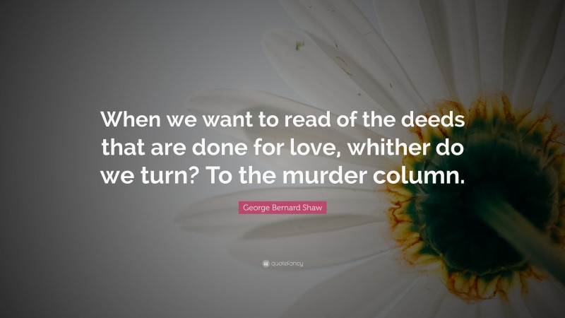 George Bernard Shaw Quote: “When we want to read of the deeds that are done for love, whither do we turn? To the murder column.”
