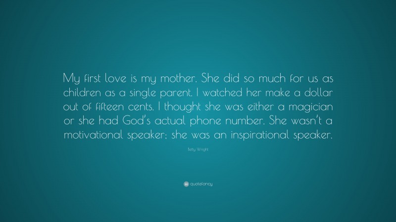 Betty Wright Quote: “My first love is my mother. She did so much for us as children as a single parent. I watched her make a dollar out of fifteen cents. I thought she was either a magician or she had God’s actual phone number. She wasn’t a motivational speaker; she was an inspirational speaker.”