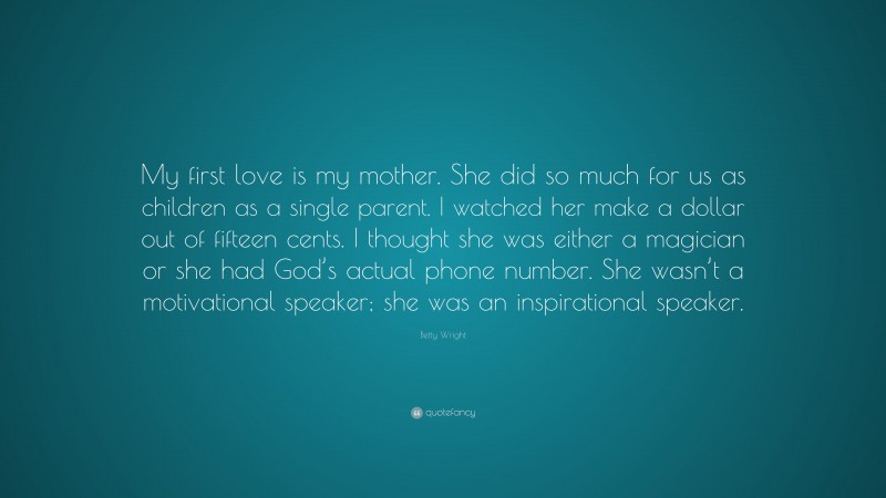 Betty Wright Quote: “My first love is my mother. She did so much for us as children as a single parent. I watched her make a dollar out of fifteen cents. I thought she was either a magician or she had God’s actual phone number. She wasn’t a motivational speaker; she was an inspirational speaker.”