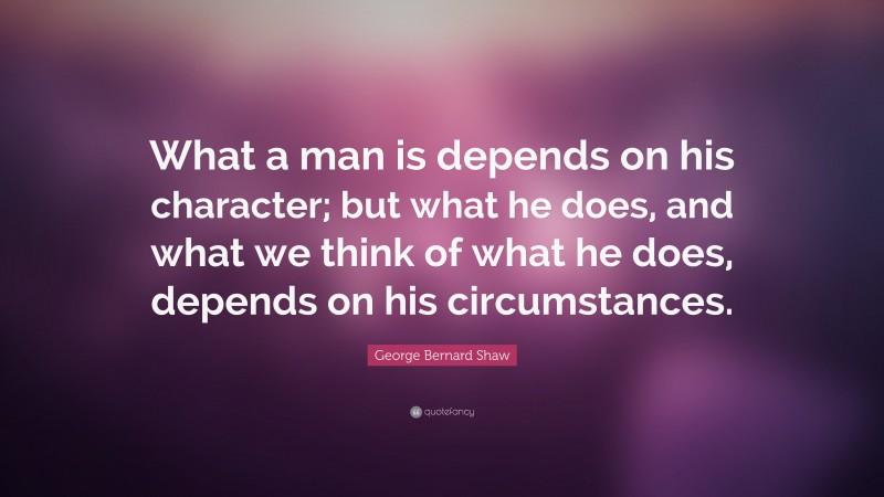 George Bernard Shaw Quote: “What a man is depends on his character; but what he does, and what we think of what he does, depends on his circumstances.”