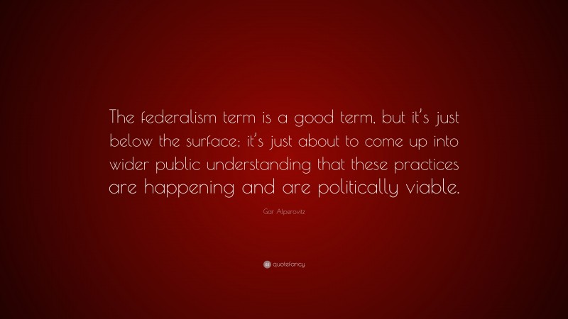 Gar Alperovitz Quote: “The federalism term is a good term, but it’s just below the surface; it’s just about to come up into wider public understanding that these practices are happening and are politically viable.”