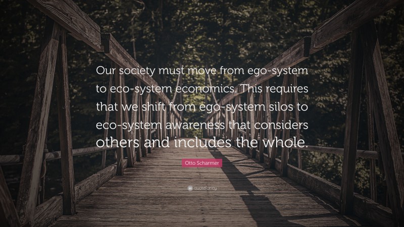Otto Scharmer Quote: “Our society must move from ego-system to eco-system economics. This requires that we shift from ego-system silos to eco-system awareness that considers others and includes the whole.”