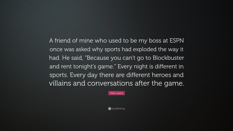 Mike Lupica Quote: “A friend of mine who used to be my boss at ESPN once was asked why sports had exploded the way it had. He said, “Because you can’t go to Blockbuster and rent tonight’s game.” Every night is different in sports. Every day there are different heroes and villains and conversations after the game.”