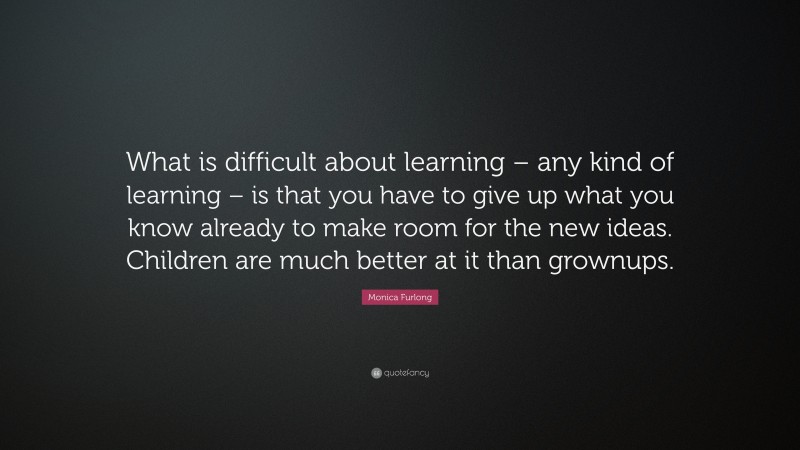 Monica Furlong Quote: “What is difficult about learning – any kind of learning – is that you have to give up what you know already to make room for the new ideas. Children are much better at it than grownups.”